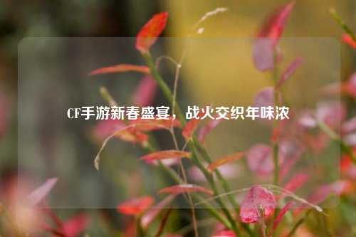 CF手游新春盛宴，战火交织年味浓