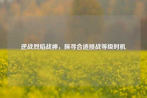 逆战烈焰战神，探寻合适挑战等级时机