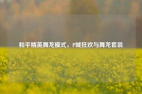 和平精英舞龙模式，P城狂欢与舞龙套装