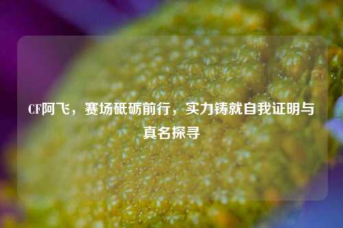 CF阿飞，赛场砥砺前行，实力铸就自我证明与真名探寻