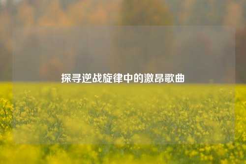 探寻逆战旋律中的激昂歌曲