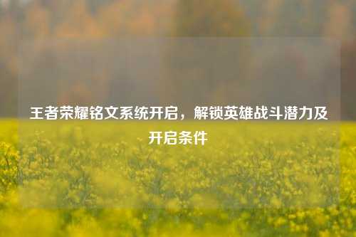 王者荣耀铭文系统开启，解锁英雄战斗潜力及开启条件
