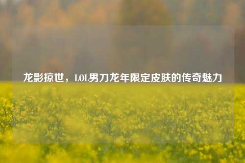 龙影掠世，LOL男刀龙年限定皮肤的传奇魅力