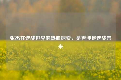 张杰在逆战世界的热血探索，是否涉足逆战未来