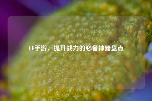 CF手游，提升战力的必备神器盘点